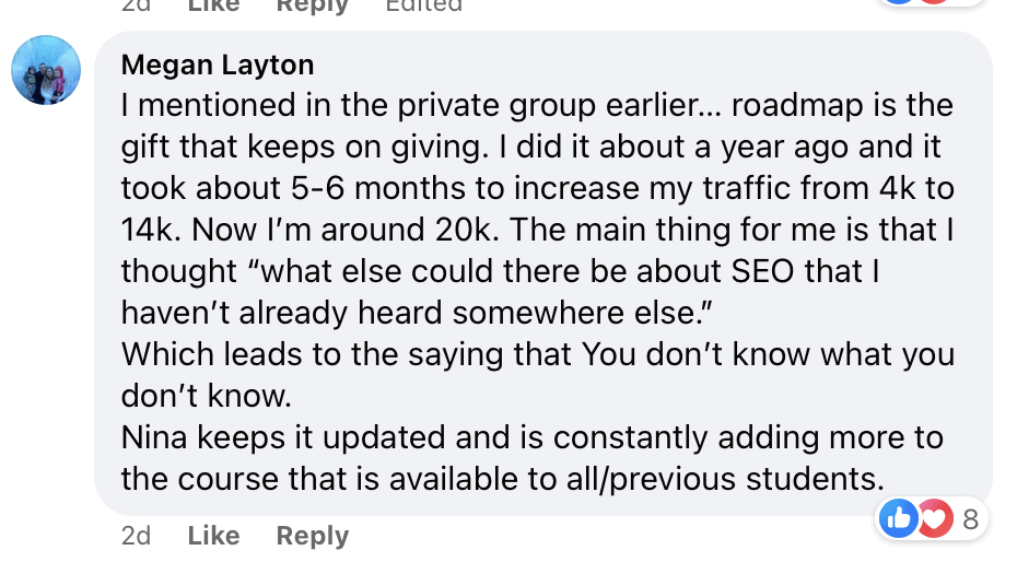 "I mentioned in the private group earlier... roadmap is the gift that keeps on giving. I did it about a year ago and it took about 5-6 months to increase my traffic from 4k to 14k. Now I'm around 20k. The main thing for me is that I thought ""what else could there be about SEO that I haven't already heard somewhere else.""
Which leads to the saying that You don't know what you don't know.
Nina keeps it updated and is constantly adding more to the course that is available to all previous students."